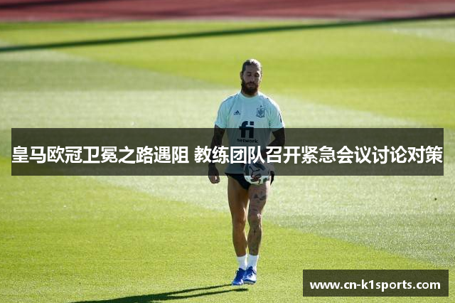 皇马欧冠卫冕之路遇阻 教练团队召开紧急会议讨论对策