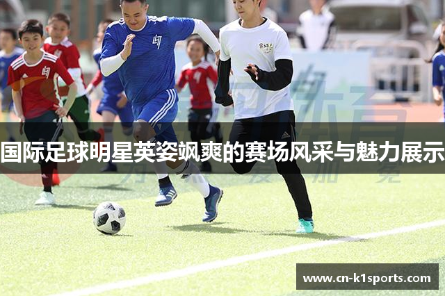 国际足球明星英姿飒爽的赛场风采与魅力展示