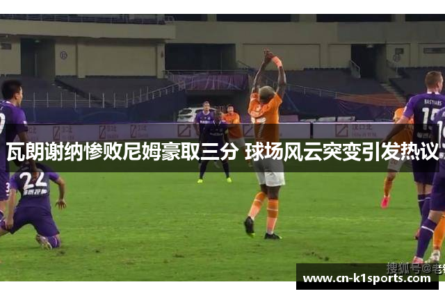 瓦朗谢纳惨败尼姆豪取三分 球场风云突变引发热议