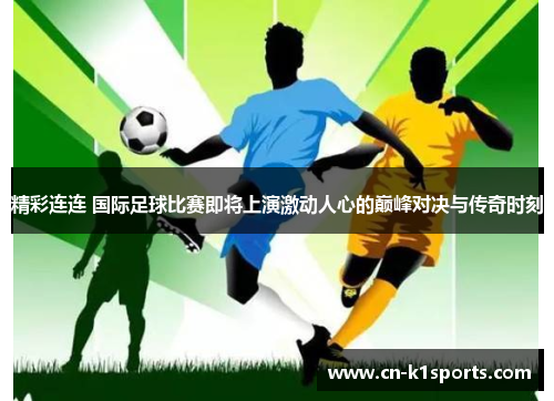精彩连连 国际足球比赛即将上演激动人心的巅峰对决与传奇时刻