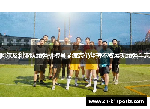 阿尔及利亚队顽强拼搏虽显疲态仍坚持不败展现顽强斗志