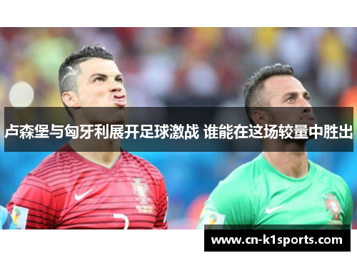 卢森堡与匈牙利展开足球激战 谁能在这场较量中胜出
