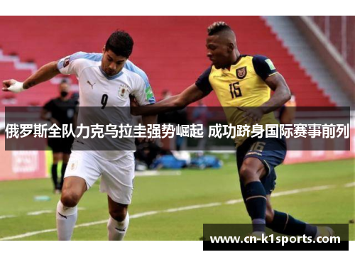 俄罗斯全队力克乌拉圭强势崛起 成功跻身国际赛事前列